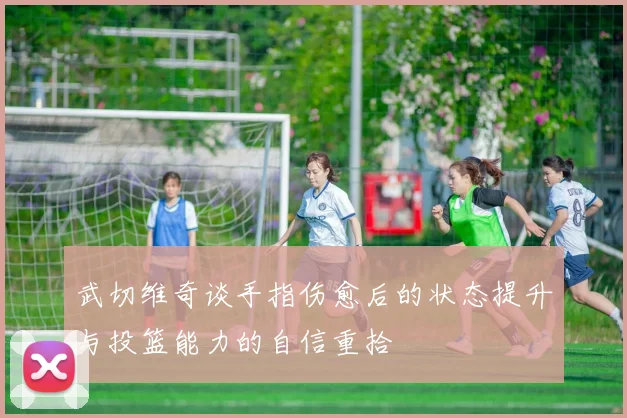 武切维奇谈手指伤愈后的状态提升与投篮能力的自信重拾