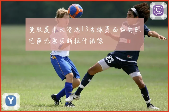 曼联夏季大清洗13名球员面临离队巴萨无意买断拉什福德