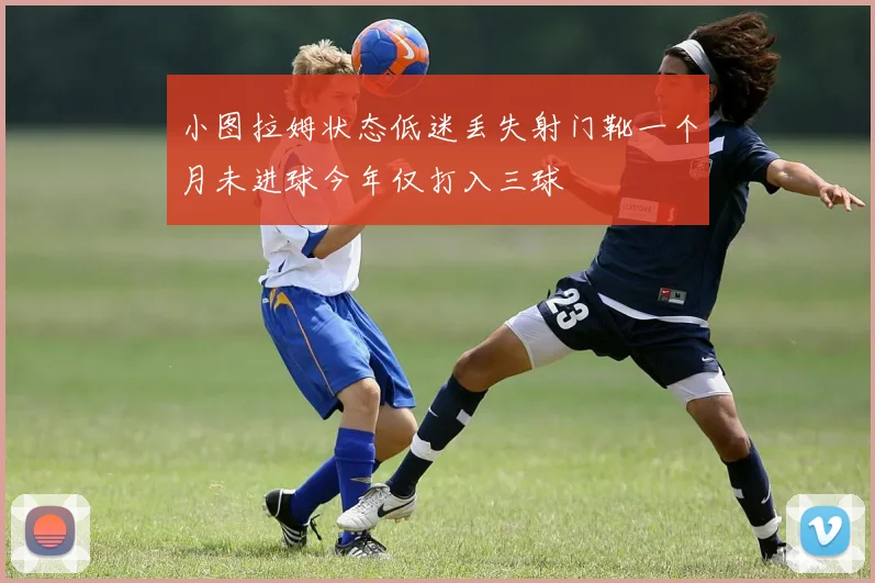 小图拉姆状态低迷丢失射门靴一个月未进球今年仅打入三球