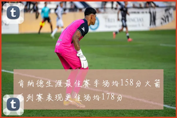 肯纳德生涯最佳赛季场均158分火箭系列赛表现更佳场均178分