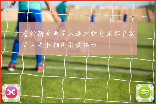 詹姆斯全明星入选次数与东部首发五人之和相同引发热议