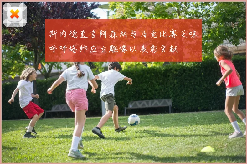 斯内德直言阿森纳与马竞比赛乏味呼吁塔帅应立雕像以表彰贡献