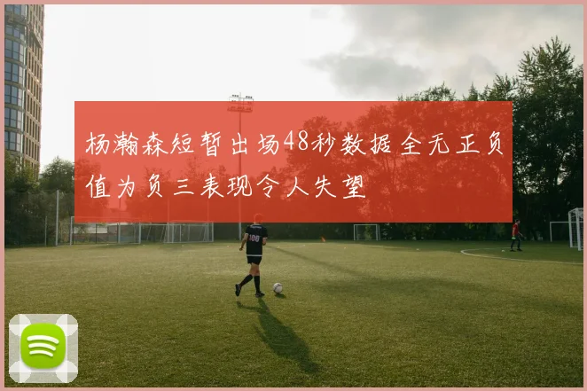 杨瀚森短暂出场48秒数据全无正负值为负三表现令人失望