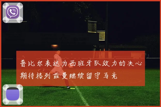 普比尔表达为西班牙队效力的决心期待格列兹曼继续留守马竞