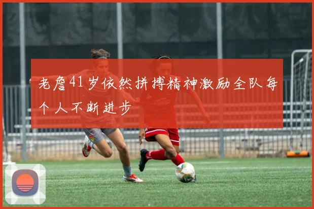 老詹41岁依然拼搏精神激励全队每个人不断进步