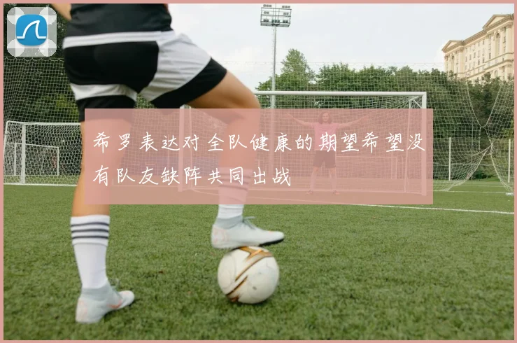 希罗表达对全队健康的期望希望没有队友缺阵共同出战