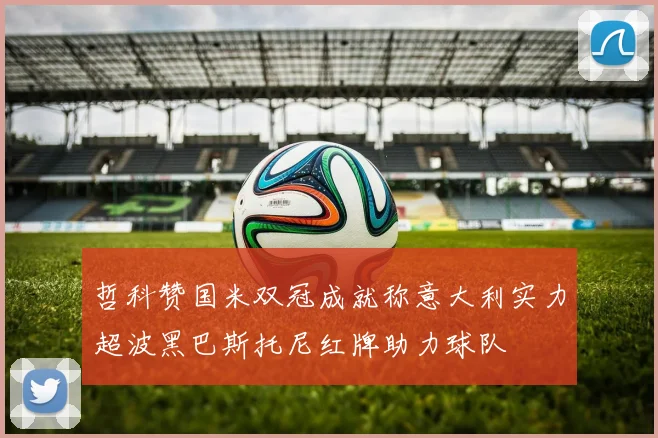 哲科赞国米双冠成就称意大利实力超波黑巴斯托尼红牌助力球队